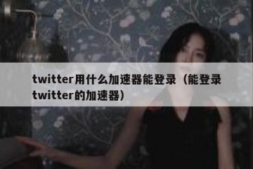 twitter用什么加速器能登录（能登录twitter的加速器）