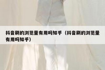抖音刷的浏览量有用吗知乎（抖音刷的浏览量有用吗知乎）