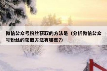 微信公众号粉丝获取的方法是（分析微信公众号粉丝的获取方法有哪些?）