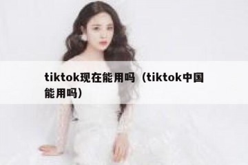tiktok现在能用吗（tiktok中国能用吗）