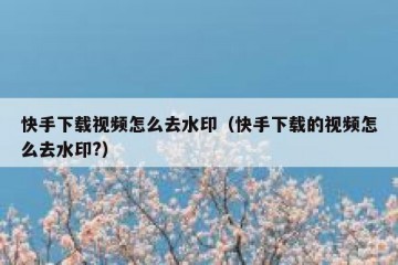 快手下载视频怎么去水印（快手下载的视频怎么去水印?）