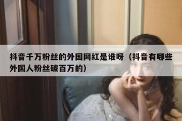 抖音千万粉丝的外国网红是谁呀（抖音有哪些外国人粉丝破百万的）