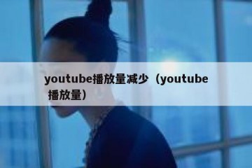 youtube播放量减少（youtube 播放量）