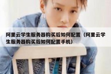 阿里云学生服务器购买后如何配置（阿里云学生服务器购买后如何配置手机）