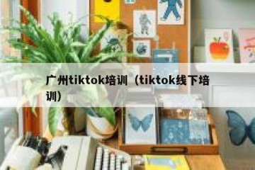 广州tiktok培训（tiktok线下培训）