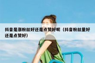 抖音是涨粉丝好还是点赞好呢（抖音粉丝量好还是点赞好）
