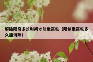 解除限高多长时间才能坐高铁（限制坐高铁多久能消除）