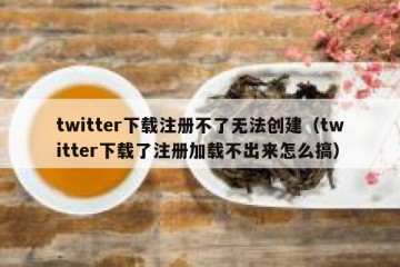twitter下载注册不了无法创建（twitter下载了注册加载不出来怎么搞）