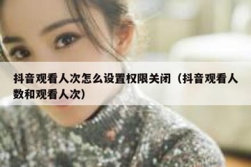 抖音观看人次怎么设置权限关闭（抖音观看人数和观看人次）