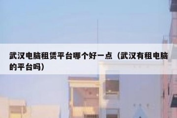 武汉电脑租赁平台哪个好一点（武汉有租电脑的平台吗）