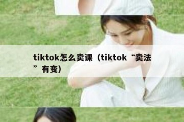 tiktok怎么卖课（tiktok“卖法”有变）