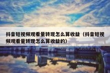 抖音短视频观看量转现怎么算收益（抖音短视频观看量转现怎么算收益的）