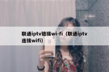 联通iptv链接wi-fi（联通iptv连接wifi）