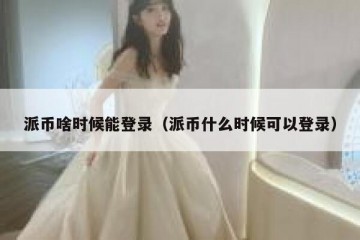 派币啥时候能登录（派币什么时候可以登录）