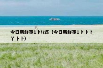 今日新鲜事1卜\\还（今日新鲜事1卜卜卜丫卜卜）