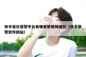 快手低价涨赞平台有哪些呢视频播放（快手涨赞软件网站）