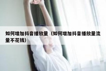 如何增加抖音播放量（如何增加抖音播放量流量不花钱）