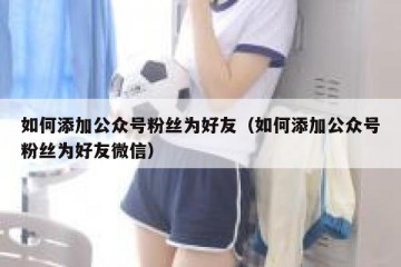 如何添加公众号粉丝为好友（如何添加公众号粉丝为好友微信）