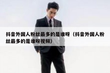 抖音外国人粉丝最多的是谁呀（抖音外国人粉丝最多的是谁呀视频）