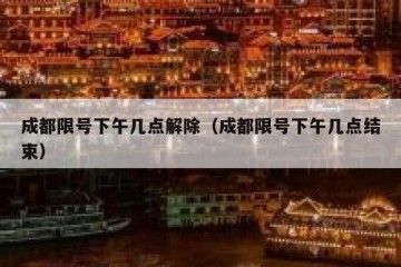 成都限号下午几点解除（成都限号下午几点结束）
