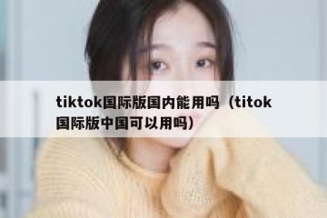 tiktok国际版国内能用吗（titok国际版中国可以用吗）