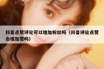 抖音点赞评论可以增加粉丝吗（抖音评论点赞会增加赞吗）