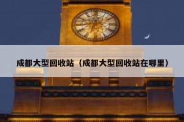 成都大型回收站（成都大型回收站在哪里）