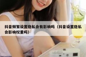 抖音频繁设置隐私会有影响吗（抖音设置隐私会影响权重吗）