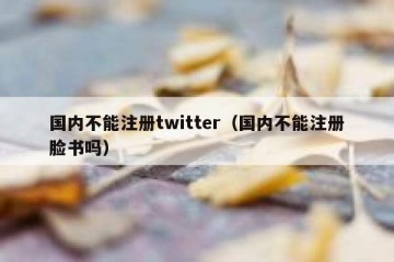 国内不能注册twitter（国内不能注册脸书吗）