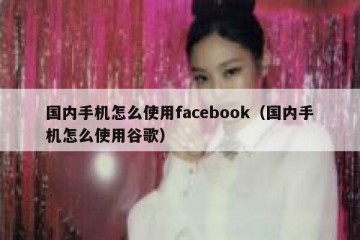 国内手机怎么使用facebook（国内手机怎么使用谷歌）