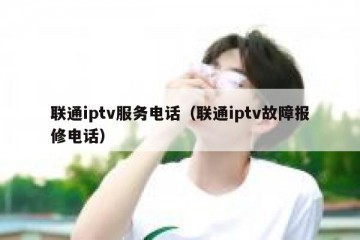 联通iptv服务电话（联通iptv故障报修电话）