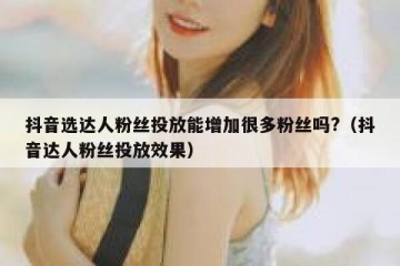 抖音选达人粉丝投放能增加很多粉丝吗?（抖音达人粉丝投放效果）