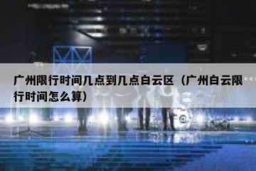 广州限行时间几点到几点白云区（广州白云限行时间怎么算）