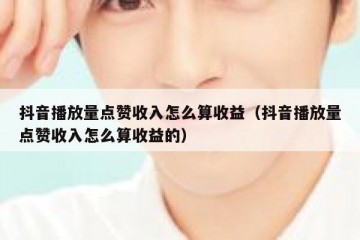 抖音播放量点赞收入怎么算收益（抖音播放量点赞收入怎么算收益的）