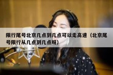 限行尾号北京几点到几点可以走高速（北京尾号限行从几点到几点呀）