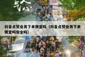 抖音点赞业务下单便宜吗（抖音点赞业务下单便宜吗安全吗）