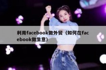 利用facebook做外贸（如何在facebook做生意）