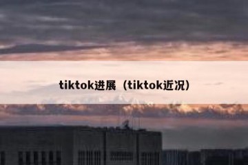tiktok进展（tiktok近况）
