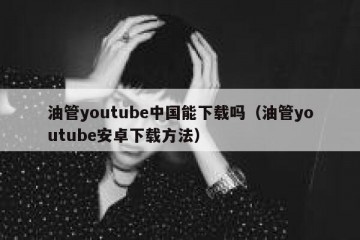 油管youtube中国能下载吗（油管youtube安卓下载方法）