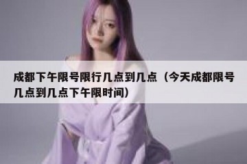 成都下午限号限行几点到几点（今天成都限号几点到几点下午限时间）