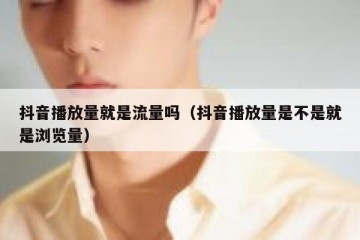 抖音播放量就是流量吗（抖音播放量是不是就是浏览量）