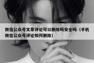 微信公众号文章评论可以删除吗安全吗（手机微信公众号评论如何删除）