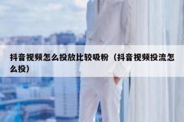 抖音视频怎么投放比较吸粉（抖音视频投流怎么投）