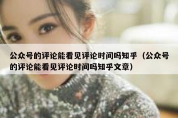 公众号的评论能看见评论时间吗知乎（公众号的评论能看见评论时间吗知乎文章）