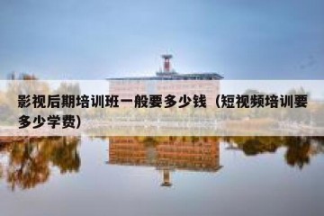 影视后期培训班一般要多少钱（短视频培训要多少学费）
