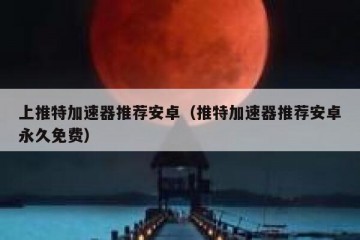 上推特加速器推荐安卓（推特加速器推荐安卓永久免费）