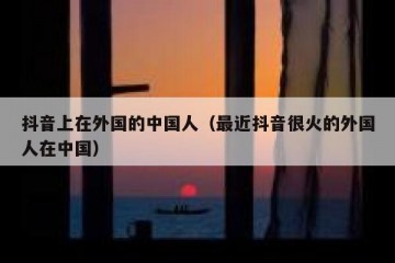 抖音上在外国的中国人（最近抖音很火的外国人在中国）
