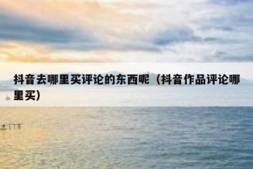抖音去哪里买评论的东西呢（抖音作品评论哪里买）