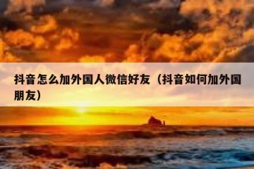 抖音怎么加外国人微信好友（抖音如何加外国朋友）