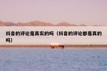抖音的评论是真实的吗（抖音的评论都是真的吗）